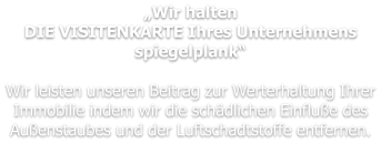 „Wir halten DIE VISITENKARTE Ihres Unternehmens spiegelplank“  Wir leisten unseren Beitrag zur Werterhaltung Ihrer Immobilie indem wir die schädlichen Einfluße des Außenstaubes und der Luftschadtstoffe entfernen.