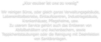 „Nur sauber ist uns zu wenig“  Wir reinigen Büros, oder gleich ganze Verwaltungsgebäude, Lebensmittelbetriebe, Einkaufszentren, Industriegebäude, Krankenhäuser, Pflegeheime, usw. Zu userem Service gehört auch das Entleeren von Abfallbehältern und Aschenbechern, sowie Teppichentstaubungen oder die Reinigung mit Desinfektion von Sanitäranlagen.